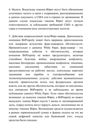 4. Налоги. Владельцы токенов Bitpro могут быть обязанными
уплачивать налоги в связи с операциями, рассматриваемыми
в данном документе, в США или в странах их проживания. В
данном случае владельцы токенов Bitpro несут полную
ответственность за соблюдение требований США и других
стран в отношении всех соответствующих налогов.
5. Действия непреодолимой силы/Форс-мажор. Деятельность
компании BitProperty может быть прервана, приостановлена
или задержана вследствие форс-мажорных обстоятельств.
Применительно к данному White Paper, форс-мажор – это
непредвиденные события и обстоятельства, которые
компания BitProperty не может предусмотреть, включая
стихийные бедствия, войны, вооруженные конфликты,
массовые беспорядки, промышленные конфликты, эпидемии,
массовые увольнения, забастовки со сниженной
продуктивностью на рабочих местах, длительные короткие
замыкания или перебои в электроснабжении или
телекоммуникационных услугах, действия муниципальных
властей, правительства штата или федеральных органов
власти, или же другие обстоятельства, которые не находились
под контролем BitProperty и не наблюдались во время
публикации данного White Paper. Если такие обстоятельства
возникают до выпуска токенов Bitpro, а BitProperty не может
выпускать токены Bitpro спустя 1 месяц от запланированной
даты, эскроу-агенты могут вернуть деньги, заплаченные им за
покупку токенов Bitpro. Возмещение средств осуществляется
в рамках первоначальной суммы и формы оплаты на тот же
самый цифровой кошелек или банковский счет, откуда
средства были списаны.
 