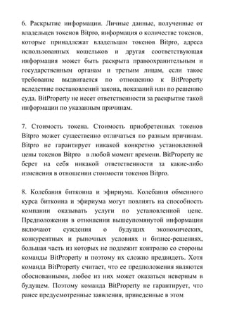 6. Раскрытие информации. Личные данные, полученные от
владельцев токенов Bitpro, информация о количестве токенов,
которые принадлежат владельцам токенов Bitpro, адреса
использованных кошельков и другая соответствующая
информация может быть раскрыта правоохранительным и
государственным органам и третьим лицам, если такое
требование выдвигается по отношению к BitProperty
вследствие постановлений закона, показаний или по решению
суда. BitProperty не несет ответственности за раскрытие такой
информации по указанным причинам.
7. Стоимость токена. Стоимость приобретенных токенов
Bitpro может существенно отличаться по разным причинам.
Bitpro не гарантирует никакой конкретно установленной
цены токенов Bitpro в любой момент времени. BitProperty не
берет на себя никакой ответственности за какие-либо
изменения в отношении стоимости токенов Bitpro.
8. Колебания биткоина и эфириума. Колебания обменного
курса биткоина и эфириума могут повлиять на способность
компании оказывать услуги по установленной цене.
Предположения в отношении вышеупомянутой информации
включают суждения о будущих экономических,
конкурентных и рыночных условиях и бизнес-решениях,
большая часть из которых не подлежит контролю со стороны
команды BitProperty и поэтому их сложно предвидеть. Хотя
команда BitProperty считает, что ее предположения являются
обоснованными, любое из них может оказаться неверным в
будущем. Поэтому команда BitProperty не гарантирует, что
ранее предусмотренные заявления, приведенные в этом
 