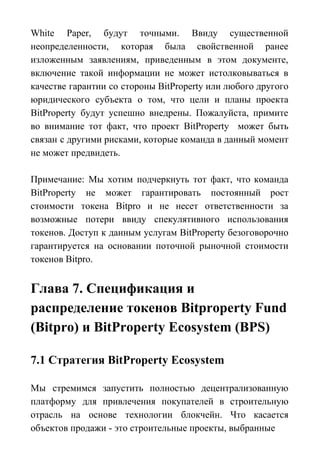 White Paper, будут точными. Ввиду существенной
неопределенности, которая была свойственной ранее
изложенным заявлениям, приведенным в этом документе,
включение такой информации не может истолковываться в
качестве гарантии со стороны BitProperty или любого другого
юридического субъекта о том, что цели и планы проекта
BitProperty будут успешно внедрены. Пожалуйста, примите
во внимание тот факт, что проект BitProperty может быть
связан с другими рисками, которые команда в данный момент
не может предвидеть.
Примечание: Мы хотим подчеркнуть тот факт, что команда
BitProperty не может гарантировать постоянный рост
стоимости токена Bitpro и не несет ответственности за
возможные потери ввиду спекулятивного использования
токенов. Доступ к данным услугам BitProperty безоговорочно
гарантируется на основании поточной рыночной стоимости
токенов Bitpro.
Глава 7. Спецификация и
распределение токенов Bitproperty Fund
(Bitpro) и BitProperty Ecosystem (BPS)
7.1 Стратегия BitProperty Ecosystem
Мы стремимся запустить полностью децентрализованную
платформу для привлечения покупателей в строительную
отрасль на основе технологии блокчейн. Что касается
объектов продажи - это строительные проекты, выбранные
 