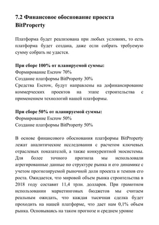 7.2 Финансовое обоснование проекта
BitProperty
Платформа будет реализована при любых условиях, то есть
платформа будет создана, даже если собрать требуемую
сумму собрать не удастся.
При сборе 100% от планируемой суммы:
Формирование Escrow 70%
Создание платформы BitProperty 30%
Средства Escrow, будут направлены на дофинансирование
коммерческих проектов на этапе строительства с
применением технологий нашей платформы.
При сборе 50% от планируемой суммы:
Формирование Escrow 50%
Создание платформы BitProperty 50%
В основе финансового обоснования платформы BitProperty
лежат аналитические исследования с расчетом ключевых
отраслевых показателей, а также конкурентной экосистемы.
Для более точного прогноза мы использовали
агрегированные данные по структуре рынка и его динамике с
учетом прогнозируемой рыночной доли проекта и темпов его
роста. Ожидается, что мировой объем рынка строительства в
2018 году составит 11,4 трлн. долларов. При грамотном
использовании маркетинговых бюджетов мы считаем
реальным ожидать, что каждая тысячная сделка будет
проходить на нашей платформе, что дает нам 0,1% объем
рынка. Основываясь на таком прогнозе и среднем уровне
 