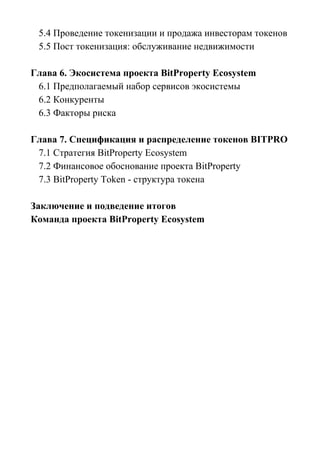 5.4 Проведение токенизации и продажа инвесторам токенов
5.5 Пост токенизация: обслуживание недвижимости
Глава 6. Экосистема проекта BitProperty Ecosystem
6.1 Предполагаемый набор сервисов экосистемы
6.2 Конкуренты
6.3 Факторы риска
Глава 7. Спецификация и распределение токенов BITPRO
7.1 Стратегия BitProperty Ecosystem
7.2 Финансовое обоснование проекта BitProperty
7.3 BitProperty Token - cтруктура токена
Заключение и подведение итогов
Команда проекта BitProperty Ecosystem
 