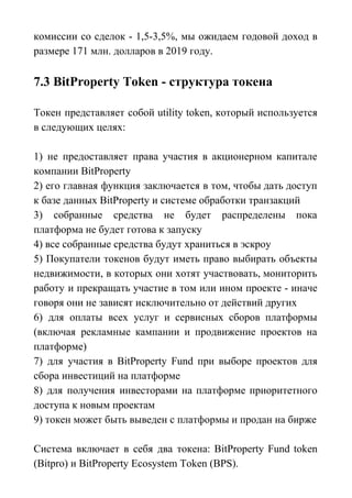 комиссии со сделок - 1,5-3,5%, мы ожидаем годовой доход в
размере 171 млн. долларов в 2019 году.
7.3 BitProperty Token - cтруктура токена
Токен представляет собой utility token, который используется
в следующих целях:
1) не предоставляет права участия в акционерном капитале
компании BitProperty
2) его главная функция заключается в том, чтобы дать доступ
к базе данных BitProperty и системе обработки транзакций
3) собранные средства не будет распределены пока
платформа не будет готова к запуску
4) все собранные средства будут храниться в эскроу
5) Покупатели токенов будут иметь право выбирать объекты
недвижимости, в которых они хотят участвовать, мониторить
работу и прекращать участие в том или ином проекте - иначе
говоря они не зависят исключительно от действий других
6) для оплаты всех услуг и сервисных сборов платформы
(включая рекламные кампании и продвижение проектов на
платформе)
7) для участия в BitProperty Fund при выборе проектов для
сбора инвестиций на платформе
8) для получения инвесторами на платформе приоритетного
доступа к новым проектам
9) токен может быть выведен с платформы и продан на бирже
Система включает в себя два токена: BitProperty Fund token
(Bitpro) и BitProperty Ecosystem Token (BPS).
 
