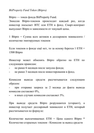 BitProperty Fund Token (Bitpro)
Bitpro — токен фонда BitProperty Fund.
Эмиссия Bitpro-токенов происходит каждый раз, когда
инвестор посылает BTC или ETH в фонд. Смарт-контракт
выпускает Bitpro в зависимости от текущей цены.
1 Bitpro = Сумма всех активов в долларовом эквиваленте /
количество эмитируемых токенов
Если токенов в фонде ещё нет, то за основу берется 1 ETH =
1500 Bitpro
Инвестор может обменять Bitpro обратно на ETH по
следующим правилам:
- не ранее 6 месяцев после запуска фонда;
- не ранее 3 месяцев после инвестирования в фонд.
Комиссия вывода средств рассчитывается следующим
образом:
- при отправке запроса за 2 месяца до факта вывода
комиссия составляет 0%,
- в иных случаях комиссия составляет 5%.
При выводе средств Bitpro разрушаются (сгорают), а
инвестор получает долларовый эквивалент в ETH, который
рассчитывается по формуле:
Количество выплачиваемых ETH = Цена одного Bitpro *
Количество сгораемых токенов - Комиссия за вывод средств
 