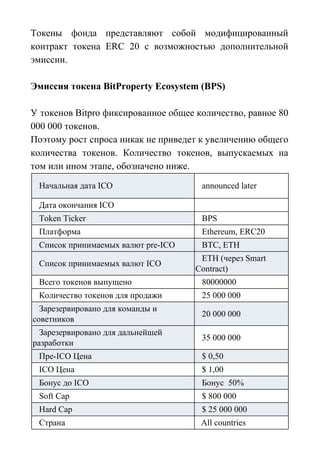 Токены фонда представляют собой модифицированный
контракт токена ERC 20 с возможностью дополнительной
эмиссии.
Эмиссия токена BitProperty Ecosystem (BPS)
У токенов Bitpro фиксированное общее количество, равное 80
000 000 токенов.
Поэтому рост спроса никак не приведет к увеличению общего
количества токенов. Количество токенов, выпускаемых на
том или ином этапе, обозначено ниже.
Начальная дата ICO announced later
Дата окончания ICO
Token Ticker BPS
Платформа Ethereum, ERC20
Список принимаемых валют pre-ICO BTC, ETH
Список принимаемых валют ICO
ETH (через Smart
Contract)
Всего токенов выпущено 80000000
Количество токенов для продажи 25 000 000
Зарезервировано для команды и
советников
20 000 000
Зарезервировано для дальнейшей
разработки
35 000 000
Пре-ICO Цена $ 0,50
ICO Цена $ 1,00
Бонус до ICO Бонус 50%
Soft Cap $ 800 000
Hard Cap $ 25 000 000
Страна All countries
 