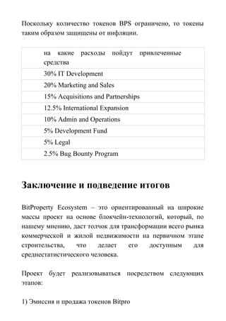 Поскольку количество токенов BPS ограничено, то токены
таким образом защищены от инфляции.
на какие расходы пойдут привлеченные
средства
30% IT Development
20% Marketing and Sales
15% Acquisitions and Partnerships
12.5% International Expansion
10% Admin and Operations
5% Development Fund
5% Legal
2.5% Bug Bounty Program
Заключение и подведение итогов
BitProperty Ecosystem – это ориентированный на широкие
массы проект на основе блокчейн-технологий, который, по
нашему мнению, даст толчок для трансформации всего рынка
коммерческой и жилой недвижимости на первичном этапе
строительства, что делает его доступным для
среднестатистического человека.
Проект будет реализовываться посредством следующих
этапов:
1) Эмиссия и продажа токенов Bitpro
 