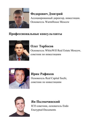 Федорович Дмитрий
Ассоциированный директор, инвестиции.
Основатель WarmHouse Moscow
Профессиональные консультанты
Олег Торбосов
Основатель WhiteWill Real Estate Moscow,
советник по инвестициям
Ирик Рафиков
Основатель Real Capital Sochi,
советник по инвестициям
Ян Палмачинский
ICO советник, основатель Endo
Encrypted Documents
 