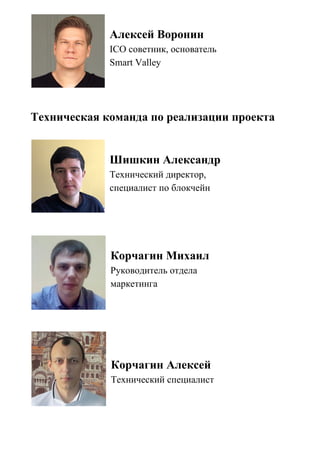 Алексей Воронин
ICO советник, основатель
Smart Valley
Техническая команда по реализации проекта
Шишкин Александр
Технический директор,
специалист по блокчейн
Корчагин Михаил
Руководитель отдела
маркетинга
Корчагин Алексей
Технический специалист
 