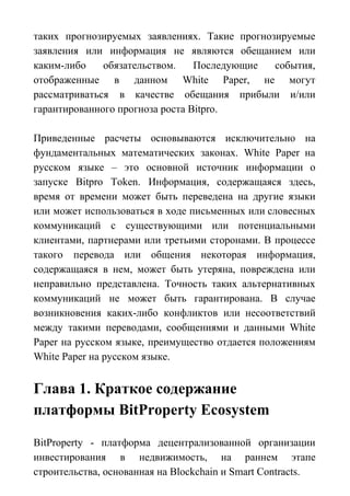 таких прогнозируемых заявлениях. Такие прогнозируемые
заявления или информация не являются обещанием или
каким-либо обязательством. Последующие события,
отображенные в данном White Paper, не могут
рассматриваться в качестве обещания прибыли и/или
гарантированного прогноза роста Bitpro.
Приведенные расчеты основываются исключительно на
фундаментальных математических законах. White Paper на
русском языке – это основной источник информации о
запуске Bitpro Token. Информация, содержащаяся здесь,
время от времени может быть переведена на другие языки
или может использоваться в ходе письменных или словесных
коммуникаций с существующими или потенциальными
клиентами, партнерами или третьими сторонами. В процессе
такого перевода или общения некоторая информация,
содержащаяся в нем, может быть утеряна, повреждена или
неправильно представлена. Точность таких альтернативных
коммуникаций не может быть гарантирована. В случае
возникновения каких-либо конфликтов или несоответствий
между такими переводами, сообщениями и данными White
Paper на русском языке, преимущество отдается положениям
White Paper на русском языке.
Глава 1. Краткое содержание
платформы BitProperty Ecosystem
BitProperty - платформа децентрализованной организации
инвестирования в недвижимость, на раннем этапе
строительства, основанная на Blockchain и Smart Contracts.
 