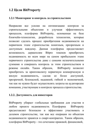 1.2 Цели BitProperty
1.2.1 Мониторинг и контроль за строительством
Направляя все усилия на оптимизацию контроля за
строительными объектами и улучшая эффективность
процессов, платформа BitProperty, основанная на базе
блокчейн-технологии, разработала технологии, которые
позволят сделать процесс приобретения недвижимости на
первичном этапе строительства понятным, прозрачным и
доступным каждому. Данная платформа предоставляет
возможность держателям Bitpro токенов приобретать
недвижимость во всем мире на самом прибыльном этапе
первичного строительства даже с самыми незначительными
суммами и совершать контроль за этим строительством в
режиме онлайн. Таким образом, BitProperty позволит
приобретать за криптовалюту первичную коммерческую и
жилую недвижимость, сделав ее более доступной,
прозрачной, безопасной, надежной, гибкой и экономичной,
так как не нужно будет осуществлять затраты на аудиторские
компании, участвующие в контроле процесса строительства.
1.2.2. Доступность для инвесторов
BitProperty убирает глобальные требования для участия в
любом проекте недвижимости. Платформа BitProperty
предоставляет безопасно и эффективно участвовать в
долевом строительстве, так как все операции по объектам
недвижимости хранятся в смарт-контрактах. Таким образом,
платформа BitProperty - это сочетание правовой, финансовой,
 