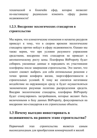 технической и блокчейн сфер, которое позволит
по-настоящему радикально изменить сферу рынка
недвижимости!
1.2.3. Внедрение экологических стандартов в
строительство
Мы верим, что климатические изменения и нехватка ресурсов
приведут к тому, что в скором времени экологические
стандарты прочно войдут в сферу недвижимости. Однако мы
также верим, что при условии разумного управления
средствами, внедрение этих стандартов не приведет к
автоматическому росту цены. Платформа BitProperty будет
собирать указанные данные и передавать их участниками
платформы после завершения строительства. Это значит, что
клиент сможет выбрать для себя оптимальные решения с
точки зрения комфорта жизни, энергоэффективности и
строительных условий. К тому же снизится негативное
воздействие на окружающую среду и будет осуществляться
экономически разумная политика распределения средств.
Внедряя экологические стандарты, платформа BitProperty
будет стимулировать застройщиков, которые желают быть
включенными в базу данных BitProperty, фокусироваться на
внедрении эко-стандартов в их строительные объекты.
1.3 Почему выгодно инвестировать в
недвижимость на раннем этапе строительства?
Первичный этап строительства является самым
высокодоходным для приобретения коммерческой и жилой
 