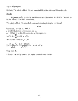 Vậy ta chấp nhận H0
Kết luận: Với mức ý nghĩa là 5%, sức mua của khách hàng hiện nay không giảm sút.
Bài 15:
Theo một nguồn tin thì tỉ lệ hộ dân thích xem dân ca trên tivi là 80%. Thăm dò 36
hộ dân thấy có 25 hộ thích xem dân ca.
Với mức ý nghĩa là 5%, kiểm định xem nguồn tin này có đáng tin cậy không?
Giải
Giả thiết H0: p = 0,8, H1: p 0,8≠
p là tỷ lệ hộ dân thực sự thích xem dân ca.
p0 = 0,8 là tỷ lệ hộ dân thích xem dân ca theo nguồn tin.
25
n 36; f 0,69; 5%
36
= = = α =
5% 0,95 t 1,96αα = ⇒ γ = ⇒ =
0
0 0
f p n 0,69 0,8 36
t 1,65 t 1,96
p q 0,2.0,8
α
− −
= = = < =
Chấp nhận H0.
Kết luận: Với mức ý nghĩa là 5%, nguồn tin này là đáng tin cậy.
10
 