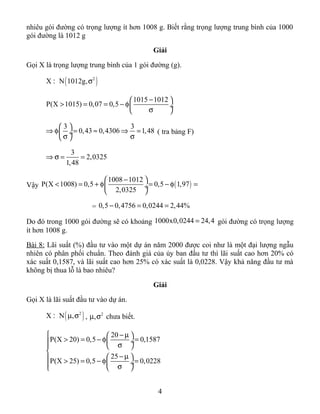 nhiêu gói đường có trọng lượng ít hơn 1008 g. Biết rằng trọng lượng trung bình của 1000
gói đường là 1012 g
Giải
Gọi X là trọng lượng trung bình của 1 gói đường (g).
( )2
X N 1012g,σ:
1015 1012
P(X 1015) 0,07 0,5
− 
> = = − φ ÷
σ 
3 3
0,43 0,4306 1,48
 
⇒ φ = ≈ ⇒ = ÷
σ σ 
( tra bảng F)
3
2,0325
1,48
⇒ σ = =
Vậy ( )
1008 1012
P(X 1008) 0,5 0,5 1,97
2,0325
− 
< = + φ = − φ = ÷
 
= 0,5 0,4756 0,0244 2,44%− = =
Do đó trong 1000 gói đường sẽ có khoảng 1000x0,0244 24,4= gói đường có trọng lượng
ít hơn 1008 g.
Bài 8: Lãi suất (%) đầu tư vào một dự án năm 2000 được coi như là một đại lượng ngẫu
nhiên có phân phối chuẩn. Theo đánh giá của ủy ban đầu tư thì lãi suất cao hơn 20% có
xác suất 0,1587, và lãi suất cao hơn 25% có xác suất là 0,0228. Vậy khả năng đầu tư mà
không bị thua lỗ là bao nhiêu?
Giải
Gọi X là lãi suất đầu tư vào dự án.
( )2
X N ,µ σ: , 2
,µ σ chưa biết.
20
P(X 20) 0,5 0,1587
25
P(X 25) 0,5 0,0228
 − µ 
> = − φ = ÷ σ  

− µ  > = − φ = ÷ σ 
4
 