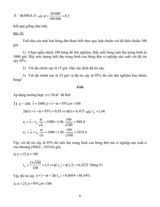 X B(500;0,3): với
30.000
p 0,3
100.000
= =
Kết quả giống như trên.
Bài 10:
Tuổi thọ của một loại bóng đèn được biết theo quy luật chuẩn với độ lệch chuẩn 100
giờ.
1) Chọn ngẫu nhiên 100 bóng để thử nghiệm, thấy mỗi bóng tuổi thọ trung bình là
1000 giờ. Hãy ước lượng tuổi thọ trung bình của bóng đèn xí nghiệp sản xuất với độ tin
cậy 95%.
2) Với độ chính xác là 15 giờ. Hãy xác định độ tin cậy.
3) Với độ chính xác là 25 giờ và độ tin cậy là 95% thì cần thử nghiệm bao nhiêu
bóng?
Giải
Áp dụng trường hợp: 2
n 30,≥ σ đã biết
1) n = 100, x 1000, 1 95%, 100= γ = − α = σ =
2 (t) 1 95% 0,95 (t) 0,475φ = − α = = ⇔ φ = nên t 1,96α =
1
2
100
a x t 1000 1,96. 980,4
n 100
100
a x t 1000 1,96. 1019,6
n 100
α
α
σ
= − = − =
σ
= + = + =
Vậy với độ tin cậy là 95% thì tuổi thọ trung bình của bóng đèn mà xí nghiệp sản xuất ở
vào khoảng (980,4 ; 1019,6) giờ.
2) 15,n 100ε = =
( ) ( )
15 100
t 1,5 t 1,5 0,4332
100
α α= = ⇒ φ = φ = (bảng F)
Vậy độ tin cậy ( )1 2 t 0,8664 86,64%αγ = − α = φ = =
3) 25, 95%, 100ε = γ = σ =
6
 