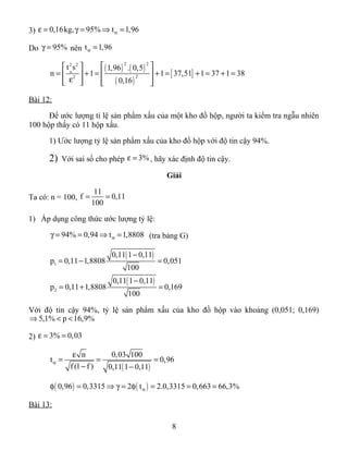 3) 0,16kg, 95% t 1,96αε = γ = ⇒ =
Do 95%γ = nên t 1,96α =
( ) ( )
( )
[ ]
2 22 2
22
t s 1,96 . 0,5
n 1 1 37,51 1 37 1 38
0,16
α
  
= + = + = + = + =  
ε      
Bài 12:
Để ước lượng tỉ lệ sản phẩm xấu của một kho đồ hộp, người ta kiểm tra ngẫu nhiên
100 hộp thấy có 11 hộp xấu.
1) Ước lượng tỷ lệ sản phẩm xấu của kho đồ hộp với độ tin cậy 94%.
2) Với sai số cho phép 3%ε = , hãy xác định độ tin cậy.
Giải
Ta có: n = 100,
11
f 0,11
100
= =
1) Áp dụng công thức ước lượng tỷ lệ:
94% 0,94 t 1,8808αγ = = ⇒ = (tra bảng G)
( )
( )
1
2
0,11 1 0,11
p 0,11 1,8808 0,051
100
0,11 1 0,11
p 0,11 1,8808 0,169
100
−
= − =
−
= + =
Với độ tin cậy 94%, tỷ lệ sản phẩm xấu của kho đồ hộp vào khoảng (0,051; 0,169)
5,1% p 16,9%⇒ < <
2) 3% 0,03ε = =
( )
n 0,03 100
t 0,96
f (1 f ) 0,11 1 0,11
α
ε
= = =
− −
( ) ( )0,96 0,3315 2 t 2.0,3315 0,663 66,3%αφ = ⇒ γ = φ = = =
Bài 13:
8
 