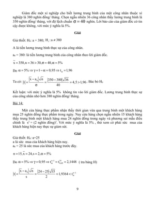 Giám đốc một xí nghiệp cho biết lương trung bình của một công nhân thuộc xí
nghiệp là 380 nghìn đồng/ tháng. Chọn ngẫu nhiên 36 công nhân thấy lương trung bình là
350 nghìn đồng/ tháng, với độ lệch chuẩn 40σ = nghìn. Lời báo cáo của giám đốc có tin
cậy được không, với mức ý nghĩa là 5%.
Giải
Giả thiết: H0: a = 380; 1H :a 380≠
A là tiền lương trung bình thực sự của công nhân.
a0 = 380: là tiền lương trung bình của công nhân theo lời giám đốc.
x 350,n 36 30, 40, 5%= = > σ = α =
Do 5% 1 0,95 t 1,96αα = ⇒ γ = − α = ⇒ =
Ta có: 0x a n 350 380 36
t 4,5 1,96
40
− −
= = = >
σ
. Bác bỏ H0
Kết luận: với mức ý nghĩa là 5% không tin vào lời giám đốc. Lương trung bình thực sự
của công nhân nhỏ hơn 380 nghìn đồng/ tháng.
Bài 14:
Một cửa hàng thực phẩm nhận thấy thời gian vừa qua trung bình một khách hàng
mua 25 nghìn đồng thực phẩm trong ngày. Nay cửa hàng chọn ngẫu nhiên 15 khách hàng
thấy trung bình một khách hàng mua 24 nghìn đồng trong ngày và phương sai mẫu điều
chỉnh là s2
= (2 nghìn đồng)2
. Với mức ý nghĩa là 5% , thử xem có phải sức mua của
khách hàng hiện nay thực sự giảm sút.
Giải
Giả thiết: H0: a=25
a là sức mua của khách hàng hiện nay.
a0 = 25 là sức mua của khách hàng trước đây.
n 15,x 24,s 2, 5%= = = α =
Do
n 1 14
0,055% 0,95 t t 2,1448−
αα = ⇒ γ = ⇒ = = ( tra bảng H)
0 n 1
x a n 24 25 15
t 1,9364 t
s 2
−
α
− −
= = = <
9
 