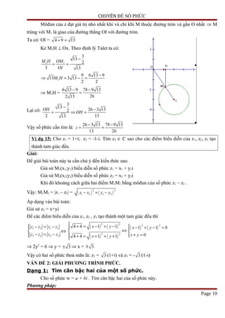 CHUYÊN ĐỀ SỐ PHỨC
Môđun của z đạt giá trị nhỏ nhất khi và chỉ khi M thuộc đường tròn và gần O nhất ⇒ M
trùng với M1 là giao của đường thẳng OI với đường tròn.
Ta có: OI = 4 9 13+ =
Kẻ M1H ⊥ Ox. Theo định lý Talet ta có:
1 1
1
3
13
2
3 13
9 6 13 9
13 3 13
2 2
M H OM
OI
M H
−
= =
−
⇒ = − =
⇒ M1H =
6 13 9 78 9 13
262 13
− −
=
Lại có:
3
13
26 3 132
2 1313
OH
OH
−
−
= ⇒ =
Vậy số phức cần tìm là:
26 3 13 78 9 13
13 26
z
− −
= +
Ví dụ 15: Cho z1 = 1+i; z2 = -1-i. Tìm z3 ∈ C sao cho các điểm biểu diễn của z1, z2, z3 tạo
thành tam giác đều.
Giải:
Để giải bài toán này ta cần chú ý đến kiến thức sau:
Giả sử M1(x1;y1) biểu diễn số phức z1 = x1 + y1i
Giả sử M2(x2;y2) biểu diễn số phức z2 = x2 + y2i
Khi đó khoảng cách giữa hai điểm M1M2 bằng môđun của số phức z1 – z2 .
Vậy: M1M2 = |z1 – z2| = ( ) ( )
2 2
1 2 1 2x x y y− + −
Áp dụng vào bài toán:
Giả sử z3 = x+yi
Để các điểm biểu diễn của z1, z2 , z3 tạo thành một tam giác đều thì
1 2 1 3
1 2 2 3
z z z z
z z z z
 − = −

− = −
⇔
( ) ( )
( ) ( )
( ) ( )
2 2 2 2
2 2
4 4 1 1 1 1 8
04 4 1 1
x y x y
x yx y
 + = − + −  − + − = 
⇔ 
+ = + = + + +
⇒ 2y2
= 6 ⇒ y = 3± ⇒ x = 3m
Vậy có hai số phức thoả mãn là: z3 = 3 (1+i) và z3 = - 3 (1-i)
VẤN ĐỀ 2: GIẢI PHƯƠNG TRÌNH PHỨC.
Dạng 1: Tìm căn bậc hai của một số phức.
Cho số phức w = a + bi . Tìm căn bậc hai của số phức này.
Phương pháp:
Page 10
 