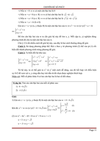 CHUYÊN ĐỀ SỐ PHỨC
+) Nếu w = 0 ⇒ w có một căn bậc hai là 0
+) Nếu w = a > 0 (a ∈ R) ⇒ w có hai căn bậc hai là a và - a
+) Nếu w = a < 0 (a ∈ R) ⇒ w có hai căn bậc hai là ai− và - ai−
+) Nếu w = a + bi (b ≠ 0)
Giả sử z = x +yi (x, y thuộc R) là một căn bậc hai của w ⇔ z2
= w ⇔ (x+yi)2
= a + bi
⇔
2 2
2
x y a
xy b
 − =

=
Để tìm căn bậc hai của w ta cần giải hệ này để tìm x, y. Mỗi cặp (x, y) nghiệm đúng
phương trình đó cho ta một căn bậc hai của w.
Chú ý: Có rất nhiều cách để giải hệ này, sau đây là hai cách thường dùng để giải.
Cách 1: Sử dụng phương pháp thế: Rút x theo y từ phương trình (2) thế vào pt (1) rồi
biến đổi thành phương trình trùng phương để giải.
Cách 2: Ta biến đổi hệ như sau:
2 2
2
x y a
xy b
 − =

=
⇔
( )
( )
22 2 2 2 2
2 2 2 2 2 2
2
/ 22
x y a x y a
xy b x y a b
xy bxy b
 − =  − =  
= ⇔ + = + 
  ==  
Từ hệ này, ta có thể giải ra x2
và y2
một cách dễ dàng, sau đó kết hợp với điều kiện
xy=b/2 để xem xét x, y cùng dấu hay trái dấu từ đó chọn được nghiệm thích hợp.
Nhận xét: Mỗi số phức khác 0 có hai căn bậc hai là hai số đối nhau.
Ví dụ 16: Tìm các căn bậc hai của mỗi số phức sau:
1) 4 + 6 5 i
2) -1-2 6 i
Giải:
1) Giả sử z = x +yi (x, y thuộc R) là một căn bậc hai của w = 4 + 6 5 i
Khi đó: z2
= w ⇔ (x+yi)2
= 4 + 6 5 i⇔
2 2
2
2
3 5
(1)4
452 6 5
4 (2)
yx y x
xy
x
x

= − = 
⇔ 
=  − =

(2) ⇔ x4
– 4x2
– 45 = 0 ⇔ x2
= 9 ⇔ x = ± 3.
x = 3 ⇒ y = 5
x = -3 ⇒ y = - 5
Page 11
 