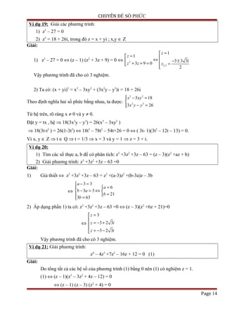 CHUYÊN ĐỀ SỐ PHỨC
Ví dụ 19: Giải các phương trình:
1) z3
– 27 = 0
2) z3
= 18 + 26i, trong đó z = x + yi ; x,y ∈ Z
Giải:
1) z3
– 27 = 0 ⇔ (z – 1) (z2
+ 3z + 9) = 0 ⇔ 2
2,3
1
1
3 3 3
3 9 0
2
z
z
i
z z z
=
= ⇔ − ±+ + = = 
Vậy phương trình đã cho có 3 nghiệm.
2) Ta có: (x + yi)3
= x3
– 3xy2
+ (3x2
y – y3
)i = 18 + 26i
Theo định nghĩa hai số phức bằng nhau, ta được:
3 2
2 3
3 18
3 26
x xy
x y y
 − =

− =
Từ hệ trên, rõ ràng x ≠ 0 và y ≠ 0.
Đặt y = tx , hệ ⇒ 18(3x2
y – y3
) = 26(x3
– 3xy2
)
⇒ 18(3t-t3
) = 26(1-3t2
) ⇔ 18t3
– 78t2
– 54t+26 = 0 ⇔ ( 3t- 1)(3t2
– 12t – 13) = 0.
Vì x, y ∈ Z ⇒ t ∈ Q ⇒ t = 1/3 ⇒ x = 3 và y = 1 ⇒ z = 3 + i.
Ví dụ 20:
1) Tìm các số thực a, b để có phân tích: z3
+3z2
+3z – 63 = (z – 3)(z2
+az + b)
2) Giải phương trình: z3
+3z2
+3z – 63 =0
Giải:
1) Giả thiết ⇔ z3
+3z2
+3z – 63 = z3
+(a-3)z2
+(b-3a)z – 3b
⇔
3 3
6
3 3
21
3 63
a
a
b a
b
b
− =
=
− = ⇔ 
= =
2) Áp dụng phần 1) ta có: z3
+3z2
+3z – 63 =0 ⇔ (z – 3)(z2
+6z + 21)=0
⇔
3
3 2 3
3 2 3
z
z i
z i
=

= − +
 = − −
Vậy phương trình đã cho có 3 nghiệm.
Ví dụ 21: Giải phương trình:
z4
– 4z3
+7z2
– 16z + 12 = 0 (1)
Giải:
Do tổng tất cả các hệ số của phương trình (1) bằng 0 nên (1) có nghiệm z = 1.
(1) ⇔ (z – 1)(z3
– 3z2
+ 4z – 12) = 0
⇔ (z – 1) (z – 3) (z2
+ 4) = 0
Page 14
 