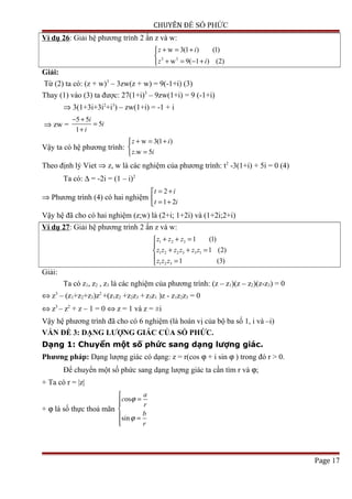 CHUYÊN ĐỀ SỐ PHỨC
Ví dụ 26: Giải hệ phương trình 2 ẩn z và w:
3 3
w 3(1 ) (1)
w 9( 1 ) (2)
z i
z i
+ = +

+ = − +
Giải:
Từ (2) ta có: (z + w)3
– 3zw(z + w) = 9(-1+i) (3)
Thay (1) vào (3) ta được: 27(1+i)3
– 9zw(1+i) = 9 (-1+i)
⇒ 3(1+3i+3i2
+i3
) – zw(1+i) = -1 + i
⇒ zw =
5 5
5
1
i
i
i
− +
=
+
Vậy ta có hệ phương trình:
w 3(1 )
.w 5
z i
z i
+ = +

=
Theo định lý Viet ⇒ z, w là các nghiệm của phương trình: t2
-3(1+i) + 5i = 0 (4)
Ta có: ∆ = -2i = (1 – i)2
⇒ Phương trình (4) có hai nghiệm
2
1 2
t i
t i
= +
 = +
Vậy hệ đã cho có hai nghiệm (z;w) là (2+i; 1+2i) và (1+2i;2+i)
Ví dụ 27: Giải hệ phương trình 2 ẩn z và w:
1 2 3
1 2 2 3 3 1
1 2 3
1 (1)
1 (2)
1 (3)
z z z
z z z z z z
z z z
+ + =

+ + =
 =
Giải:
Ta có z1, z2 , z3 là các nghiệm của phương trình: (z – z1)(z – z2)(z-z3) = 0
⇔ z3
– (z1+z2+z3)z2
+(z1z2 +z2z3 +z3z1 )z - z1z2z3 = 0
⇔ z3
– z2
+ z – 1 = 0 ⇔ z = 1 và z = ±i
Vậy hệ phương trình đã cho có 6 nghiệm (là hoán vị của bộ ba số 1, i và –i)
VẤN ĐỀ 3: DẠNG LƯỢNG GIÁC CỦA SỐ PHỨC.
Dạng 1: Chuyển một số phức sang dạng lượng giác.
Phương pháp: Dạng lượng giác có dạng: z = r(cos ϕ + i sin ϕ ) trong đó r > 0.
Để chuyển một số phức sang dạng lượng giác ta cần tìm r và ϕ;
+ Ta có r = |z|
+ ϕ là số thực thoả mãn
os
sin
a
c
r
b
r
ϕ
ϕ

=

 =

Page 17
 