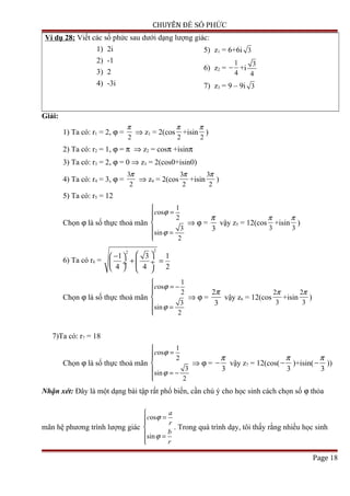 CHUYÊN ĐỀ SỐ PHỨC
Ví dụ 28: Viết các số phức sau dưới dạng lượng giác:
1) 2i
2) -1
3) 2
4) -3i
5) z1 = 6+6i 3
6) z2 =
1
4
− +i
3
4
7) z3 = 9 – 9i 3
Giải:
1) Ta có: r1 = 2, ϕ =
2
π
⇒ z1 = 2(cos
2
π
+isin
2
π
)
2) Ta có: r2 = 1, ϕ = π ⇒ z2 = cosπ +isinπ
3) Ta có: r3 = 2, ϕ = 0 ⇒ z3 = 2(cos0+isin0)
4) Ta có: r4 = 3, ϕ =
3
2
π
⇒ z4 = 2(cos
3
2
π
+isin
3
2
π
)
5) Ta có: r5 = 12
Chọn ϕ là số thực thoả mãn
1
os
2
3
sin
2
c ϕ
ϕ

=

 =

⇒ ϕ =
3
π
vậy z5 = 12(cos
3
π
+isin
3
π
)
6) Ta có r6 =
22
1 3 1
4 4 2
 − 
+ = ÷ ÷
   
Chọn ϕ là số thực thoả mãn
1
os
2
3
sin
2
c ϕ
ϕ

= −

 =

⇒ ϕ =
2
3
π
vậy z6 = 12(cos
2
3
π
+isin
2
3
π
)
7)Ta có: r7 = 18
Chọn ϕ là số thực thoả mãn
1
os
2
3
sin
2
c ϕ
ϕ

=

 = −

⇒ ϕ =
3
π
− vậy z7 = 12(cos(
3
π
− )+isin(
3
π
− ))
Nhận xét: Đây là một dạng bài tập rất phổ biến, cần chú ý cho học sinh cách chọn số ϕ thỏa
mãn hệ phương trình lượng giác
os
sin
a
c
r
b
r
ϕ
ϕ

=

 =

. Trong quá trình dạy, tôi thấy rằng nhiều học sinh
Page 18
 
