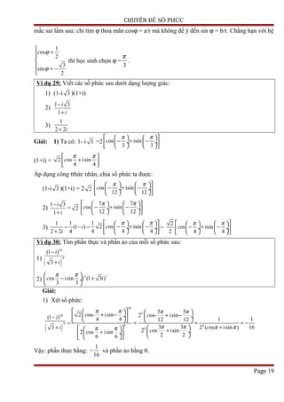 CHUYÊN ĐỀ SỐ PHỨC
mắc sai lầm sau: chỉ tìm ϕ thỏa mãn cosϕ = a/r mà không để ý đến sin ϕ = b/r. Chẳng hạn với hệ
1
os
2
3
sin
2
c ϕ
ϕ

=

 = −

thì học sinh chọn ϕ =
3
π
.
Ví dụ 29: Viết các số phức sau dưới dạng lượng giác:
1) (1-i 3 )(1+i)
2)
1 3
1
i
i
−
+
3)
1
2 2i+
Giải: 1) Ta có: 1- i 3 =2 os isin
3 3
c
π π    
− + − ÷  ÷ 
    
(1+i) = 2 os isin
4 4
c
π π 
+  
Áp dụng công tthức nhân, chia số phức ta đuợc:
(1-i 3 )(1+i) = 2 2 os isin
12 12
c
π π    
− + − ÷  ÷ 
    
2)
1 3
1
i
i
−
+
= 2
7 7
os isin
12 12
c
π π    
− + − ÷  ÷ 
    
3)
1
2 2i+
=
1
(1 )
4
i− =
1
2 os isin
4 4 4
c
π π    
− + − ÷  ÷ 
    
=
2
os isin
2 4 4
c
π π    
− + − ÷  ÷ 
    
Ví dụ 30: Tìm phần thực và phần ảo của mỗi số phức sau:
1)
( )
10
9
(1 )
3
i
i
−
+
2)
5 7
os isin (1 3 )
3 3
c i i
π π 
− + ÷
 
Giải:
1) Xét số phức:
( )
10
9
(1 )
3
i
i
−
+
=
10
5
9 4
9
5 5
2 os- isin 2 os- isin
4 4 1 112 12
3 3 2 ( os isin ) 16
2 os isin2 os isin 2 26 6
c c
c
cc
π π π π
π π π ππ π
    + − + − ÷  ÷ 
    = = = −
+    + ÷+ ÷     
Vậy: phần thực bằng:
1
16
− và phần ảo bằng 0.
Page 19
 