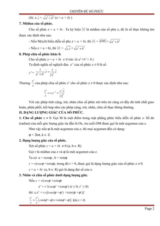 CHUYÊN ĐỀ SỐ PHỨC
(4): z. z = 2 2
a b+ (z = a + bi )
7. Môđun của số phức.
Cho số phức z = a + bi . Ta ký hiệu z là môđun của số phư z, đó là số thực không âm
được xác định như sau:
- Nếu M(a;b) biểu diễn số phc z = a + bi, thì z = OM
uuuuuv
= 2 2
a b+
- Nếu z = a + bi, thì z = .z z = 2 2
a b+
8. Phép chia số phức khác 0.
Cho số phức z = a + bi ≠ 0 (tức là a2
+b2
> 0 )
Ta định nghĩa số nghịch đảo z-1
của số phức z ≠ 0 là số
z-1
= 22 2
1 1
z z
a b z
=
+
Thương
'z
z
của phép chia số phức z’ cho số phức z ≠ 0 được xác định như sau:
1
2
' '.
.
z z z
z z
z z
−
= =
Với các phép tính cộng, trừ, nhân chia số phức nói trên nó cũng có đầy đủ tính chất giao
hoán, phân phối, kết hợp như các phép cộng, trừ, nhân, chia số thực thông thường.
II. DẠNG LƯỢNG GIÁC CỦA SỐ PHỨC.
1. Cho số phức z ≠ 0. Gọi M là một điểm trong mặt phẳng phức biểu diễn số phức z. Số đo
(radian) của mỗi góc lượng giác tia đầu là Ox, tia cuối OM được gọi là một acgumen của z.
Như vậy nếu ϕ là một acgumen của z, thì mọi acgumen đều có dạng:
ϕ + 2kπ, k ∈ Z.
2. Dạng lượng giác của số phức.
Xét số phức z = a + bi ≠ 0 (a, b ∈ R)
Gọi r là môđun của z và ϕ là một acgumen của z.
Ta có: a = rcosϕ , b = rsinϕ
z = r(cosϕ +isinϕ), trong đó r > 0, được gọi là dạng lượng giác của số phức z ≠ 0.
z = a + bi (a, b ∈ R) gọi là dạng đại số của z.
3. Nhân và chia số phức dưới dạng lượng giác.
Nếu z = r(cosϕ +isinϕ)
z' = r’(cosϕ’ +isinϕ’) (r ≥ 0, r’ ≥ 0)
thì: z.z’ = r.r[cos(ϕ +ϕ’) +isin(ϕ +ϕ’)]
[ ]
' '
os( ' ) isin( ' )
z r
c
z r
ϕ ϕ ϕ ϕ= − + − khi r > 0.
Page 2
 