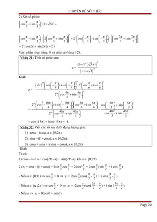 CHUYÊN ĐỀ SỐ PHỨC
2) Xét số phức:
5 7
os isin (1 3 )
3 3
c i i
π π 
− + ÷
 
=
[ ]
7
7
7 7
7 7
os isin 2 os isin 2 os isin os isin
3 3 3 3 3 3 3 3
2 os2 isin 2 2
c i c c i c
c i i
π π π π π π π π
π π
              
− + = − − − + ÷  ÷  ÷  ÷  ÷ ÷   
              
= + =
Vậy: phần thực bằng: 0 và phần ảo bằng 128.
Ví dụ 31: Tính số phức sau:
z =
( )
( )
5
10
10
(1 ) 3
1 3
i i
i
− +
− −
Giải:
z =
( )
10 5
10
5
10
10
2 os isin 2 os isin
4 4 6 6
4 4
2 os isin
3 3
c c
c
π π π π
π π
      
− + − + ÷  ÷  ÷ ÷
      
 
+ ÷
 
=
10
10
10 10 5 5 5 5
2 os isin os isin os isin
4 4 6 6 3 3
40 4040 40
os isin2 os isin
3 33 3
c c c
cc
π π π π π π
π ππ π
          − + − + − + − ÷  ÷  ÷ ÷  ÷  ÷
          =
  ++ ÷
 
= cos(-15π) + isin(-15π) = -1.
Ví dụ 32: Viết các số sau dưới dạng lượng giác:
1) cosa – isina, a ∈ [0;2π).
2) sina +i(1+cosa), a ∈ [0;2π).
3) cosa + sina + i(sina – cosa), a ∈ [0;2π)
Giải:
Ta có:
1) cosa - isin a = cos(2π - a) + isin(2π -a) khi a ∈ [0;2π)
2) z2 = sina +i(1+cosa) = 2sin
2
a
cos
2
a
+ 2icos2
2
a
= 2cos
2
a
(sin
2
a
+ i cos
2
a
)
- Nếu a ∈ [0;π ) ⇒ cos
2
a
> 0 ⇒ z2 = 2cos
2
a
(cos(
2
π
-
2
a
) + i sin (
2
π
-
2
a
)
- Nếu a ∈ (π ;2π ) ⇒ cos
2
a
< 0 ⇒ z2 = -2cos
2
a
(cos(
3
2
π
-
2
a
) + i sin (
3
2
π
-
2
a
)
- Nếu a ⇒ z2 = 0(cos0 + isin0)
Page 20
 