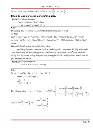 CHUYÊN ĐỀ SỐ PHỨC
3) z3 = cosa + sina + i(sina – cosa) = 2 (cos
4
a
π 
− ÷
 
+ i sin
4
a
π 
− ÷
 
Dạng 2: Ứng dụng của dạng lượng giác.
Ví dụ 33: Chứng minh rằng:
sin5t = 16sin5
t – 20sin3
t +5sint
cos5t = 16cos5
t – 20cos3
t +5cost
Giải:
Dùng công thức Moivre và công thức khai triển nhị thức (cost + isint)5
Ta được:
cos5t + isin5t = cos5
t + 5icos4
tsint + 10i2
cos3
tsin2
t + 10i3
cos2
t.sin3
t +5i4
cost.sin4
t + i5
sin5
t
⇒ cos5t + isin5t = cos5
t -10cos3
t(1-cos2
t) + 5cost(1-sin2
t)2
+ i[5(1-sin2
t)2
sint – 10(1-sin2
t)sin3
t
+sin5
t]
Đồng nhất hai vế ta được điều phải chứng minh.
Ngoài ứng dụng của công thức Moivre vào lượng giác, chúng ta có thể thấy nếu chuyển
được một số phức về dạng lượng giác thì có thể tìm căn bậc hai một cách dễ dàng và nhanh
chóng. Sau đây là một số ứng dụng của dạng lượng giác để tìm căn bậc hai của một số phức và
giải phương trình bậc hai.
Ví dụ 34: Giải phương trình:
z5
+ z4
+ z3
+ z2
+ z + 1 = 0 (1)
Giải:
Ta có: (1) ⇔ z4
(z + 1) + z2
(z + 1) + (z + 1) = 0
⇔ (z+ 1) (z4
+ z2
+ 1) = 0
⇔ 4 2
1
1 0
z
z z
= −

+ + =
Xét phương trình: z4
+ z 2
+ 1 = 0 ⇔ z2
=
1 3
2
i− ±
⇔
2
2
1 3 2 2
os isin
2 2 3 3
1 3 2 2
os isin
2 2 3 3
z i c
z i c
π π
π π

= − + = +

    
= − − = − + −  ÷  ÷
   
Từ z2
=
2 2
os isin
3 3
c
π π
+ ⇒
os isin
3 3
os -isin
3 3
z c
z c
π π
π π

= +

 = −

Page 21
 