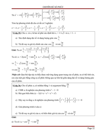 CHUYÊN ĐỀ SỐ PHỨC
Từ z2
=
2 2
os isin
3 3
c
π π   
− + − ÷  ÷
   
⇒
os isin
3 3
os -isin
3 3
z c
z c
π π
π π
    
= − + − ÷  ÷
   
    
= − − −  ÷  ÷
   
Tóm lại phương trình đã cho có tất cả 5 nghiệm:
z = -1; z =
1 3
2 2
i+ ; z =
1 3
2 2
i− − ; z =
1 3
2 2
i− ; z =
1 3
2 2
i− +
Ví dụ 35: Cho z1 và z2 là hai số phứ xác định bởi z1 = 1+i 3 và z2 = 1 – i
a) Xác định dạng đại số và dạng lượng giác của
1
2
z
z
b) Từ đó suy ra giá trị chính xác của: cos
7
12
π
và sin
7
12
π
Giải: Ta có
1
2
z
z
=
1 3
1
i
i
+
−
=
1 3 1 3
2 2
i
 − +
+  ÷ ÷
 
Ta có: z1 = 2(cos
3
π
+ isin
3
π
); z2 = 2 (cos
4
π 
− ÷
 
+ isin
4
π 
− ÷
 
)
⇒
1
2
z
z
= 2 (cos
7
12
π
+ isin
7
12
π
)
⇒ cos
7
12
π
=
1 3
2
−
và sin
7
12
π
=
1 3
2
+
Nhận xét: Qua bài tập này ta thấy được một ứng dụng quan trọng của số phức, ta có thể tính sin,
cos của một góc bằng công cụ số phức thông qua sự liên hệ giữa dạng đại số và dạng lượng giác
của số phức.
Ví dụ 36: Cho số phức z0 có môđun bằng 1 và argument bằng
2
5
π
a) CMR z0 là nghiệm của phương trình z5
– 1 = 0
b) Rút gọn biểu thức (z – 1)(1+z + z2
+ z3
+ z4
)
c) Hãy suy ra rằng z0 là nghiệm của phương trình:
2
2
1 1
z z
z z
   
+ + + ÷  ÷
   
+ 1 = 0
d) Giải phương trình ở câu c)
e) Từ đó suy ra giá trị của z0 và biểu thức giá trị của cos
2
5
π
và sin
2
5
π
Giải:
a) Ta có: z0 = cos
2
5
π
+ i sin
2
5
π
Page 22
 