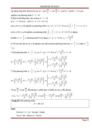 CHUYÊN ĐỀ SỐ PHỨC
Áp dụng công thức Moavrơ ta có: z0
5
= (cos
2
5
π
+ i sin
2
5
π
)5
= cos2 π + isin2π = 1 ⇒ z0 là
nghiệm của phương trình z5
– 1 = 0.
b) Khai triển đẳng thức này ta được z5
– 1 = 0.
c) z5
– 1 = 0 ⇔ (z – 1)(1+z + z2
+ z3
+ z4
) = 0
mà z0 ≠ 0 ⇒ z0 là nghiệm của phương trình 1+z + z2
+ z3
+ z4
= 0 ⇔ z2
( 2
1
z
+
1
z
+ 1 + z + z2
)
(với z ≠ 0) ⇒ z0 là nghiệm của phương trình 2
1
z
+
1
z
+ 1 + z + z2
= 0 (*) ⇒ đpcm.
d) Đặt y = z +
1
z
⇒ phương trình (*) có dạng: y2
– y + 1 = 0 ⇔ 1,2
1 5
2
y
− ±
=
e) Từ các câu trên ta có: z0 là nghiệm của một trong hai phương trình sau: z +
1
z
= y1 hoặc z +
1
z
= y2
*) Xét phương trình: z +
1
z
= y1 ⇔ z2
– y1z + 1 = 0 ⇔ z2
+
1 5
2
−
z + 1 = 0
∆ =
2
1 5
2
 −
 ÷ ÷
 
- 4 = -
5 5
2
+
=
2
5 5
2
i
 +
 
  
⇒
1
2
1 5 5 5
4 2 2
1 5 5 5
4 2 2
i
z
i
z
 − + +
 = +


− + + = −

*) Xét phương trình: z +
1
z
= y2 ⇔ z2
– y2z + 1 = 0 ⇔ z2
+
1 5
2
+
z + 1 = 0
∆ =
2
1 5
2
 +
 ÷ ÷
 
- 4 = -
5 5
2
−
=
2
5 5
2
i
 −
 
  
⇒
1
2
1 5 5 5
4 2 2
1 5 5 5
4 2 2
i
z
i
z
 − − −
 = +


− − − = −

Vì cos
2
5
π
và sin
2
5
π
đều dương ⇒ phần thực và phần ảo của z0 đều dương
⇒ z0 = z1 =
1 5 5 5
4 2 2
i− + +
+ ⇒ cos
2
5
π
=
1 5
2
− +
và sin
2
5
π
=
1 5 5
2 2
+
Ví dụ 37: Giải phương trình:
z6
= -64 (1)
Giải:
Giả sử z = x + yi = r(cosϕ + isinϕ)
Ta có: -64 = 64(cos π + isin π )
Page 23
 
