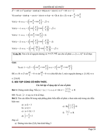 CHUYÊN ĐỀ SỐ PHỨC
Z6
= -64 ⇒ r6
(cos6 ϕ + isin6 ϕ )= 64(cos π + isin π ) ⇒ r6
= 64 ⇒ r = 2
Và cos6 ϕ + isin6 ϕ = cos π + isin π ⇒ 6 ϕ = π +2k π (k ∈ Z) ⇒ ϕ = 2
6 6
k
π π
+
Với k = 0 ⇒ z1 = 2 os isi
6 6
c n
π π 
+ ÷
 
= 3 +i
Với k = -1 ⇒ z1 = 2 os - isi
6 6
c n
π π    
+ − ÷  ÷ ÷
    
= 3 -i
Với k = 1 ⇒ z1 = 2 os isi
2 2
c n
π π 
+ ÷
 
= 2i
Với k = -2 ⇒ z1 = 2 os - isi
2 2
c n
π π    
+ − ÷  ÷ ÷
    
= -2i
Với k = -3 ⇒ z1 = 2
5 5
os - isi -
6 6
c n
π π    
+ ÷  ÷ ÷
    
= - 3 -i
Ví dụ 38: Tìm n là số nguyên dương và [ ]10,1n∈ sao cho số phức ( )n
3i1z += là số thực
Giải:
Ta có: 1 + i 3 = 2 os isin
3 3
c
π π 
+ ÷
 
⇒ z = 2n os isin
3 3
n n
c
π π 
+ ÷
 
Để z ∈ R ⇒ 2n
.sin
3
nπ
= 0 ⇒ sin
3
nπ
= 0 ⇒ n chia hết cho 3, mà n nguyên dương ∈ [1;10] ⇒ n
∈ [3;6;9]
C. BÀI TẬP CỦNG CỐ KIẾN THỨC.
Các bài tập về dạng đại số của số phức
Bài 1: Chứng minh rằng: Nếu |z1| = |z2 | = 1, z1.z2 ≠ 1 thì A =
1 2
1 21
z z
z z
+
+
∈ R
HD: Ta có: A = A suy ra A là số thực.
Bài 2: Tìm các điểm M trong mặt phẳng phức biểu diễn số phức z thoả mãn một trong các điều
kiện sau:
a) |z-2| = 3
b) |z+i|<1
c) |z-1+2i| > 3
d)
1
2z
z
+ =
e) Re
2
1
z
z
− 
 ÷
− 
=0
f)
1 z
z
+
∈ R
Đáp số:
a) Đường tròn tâm (2;0), bán kính bằng 3
Page 24
 