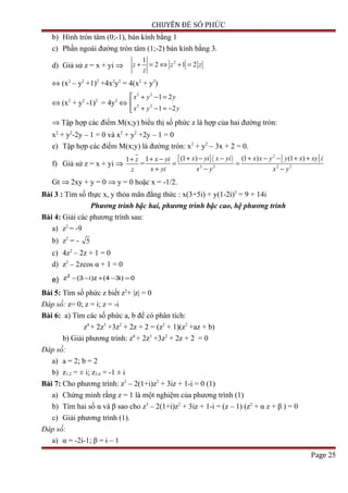 CHUYÊN ĐỀ SỐ PHỨC
b) Hình tròn tâm (0;-1), bán kính bằng 1
c) Phần ngoài đường tròn tâm (1;-2) bán kính bằng 3.
d) Giả sử z = x + yi ⇒
21
2 1 2z z z
z
+ = ⇔ + =
⇔ (x2
– y2
+1)2
+4x2
y2
= 4(x2
+ y2
)
⇔ (x2
+ y2
-1)2
= 4y2
⇔
2 2
2 2
1 2
1 2
x y y
x y y
 + − =

+ − = −
⇒ Tập hợp các điểm M(x;y) biểu thị số phức z là hợp của hai đường tròn:
x2
+ y2
-2y – 1 = 0 và x2
+ y2
+2y – 1 = 0
e) Tập hợp các điểm M(x;y) là đường tròn: x2
+ y2
– 3x + 2 = 0.
f) Giả sử z = x + yi ⇒
1 z
z
+
=
[ ]( ) [ ]2
2 2 2 2
(1 ) (1 ) (1 )1 x yi x yi x x y y x xy ix yi
x yi x y x y
+ − − + − − + ++ −
= =
+ − −
Gt ⇒ 2xy + y = 0 ⇒ y = 0 hoặc x = -1/2.
Bài 3 : Tìm số thực x, y thỏa mãn đẳng thức : x(3+5i) + y(1-2i)3
= 9 + 14i
Phương trình bậc hai, phương trình bậc cao, hệ phương trình
Bài 4: Giải các phương trình sau:
a) z2
= -9
b) z2
= - 5
c) 4z2
– 2z + 1 = 0
d) z2
– 2zcos α + 1 = 0
e) 0)i34(z)i3(z2
=−+−−
Bài 5: Tìm số phức z biết z2
+ |z| = 0
Đáp số: z= 0; z = i; z = -i
Bài 6: a) Tìm các số phức a, b để có phân tích:
z4
+ 2z3
+3z2
+ 2z + 2 = (z2
+ 1)(z2
+az + b)
b) Giải phương trình: z4
+ 2z3
+3z2
+ 2z + 2 = 0
Đáp số:
a) a = 2; b = 2
b) z1,2 = ± i; z3,4 = -1 ± i
Bài 7: Cho phương trình: z3
– 2(1+i)z2
+ 3iz + 1-i = 0 (1)
a) Chứng minh rằng z = 1 là một nghiệm của phương trình (1)
b) Tìm hai số α và β sao cho z3
– 2(1+i)z2
+ 3iz + 1-i = (z – 1) (z2
+ α z + β ) = 0
c) Giải phương trình (1).
Đáp số:
a) α = -2i-1; β = i – 1
Page 25
 