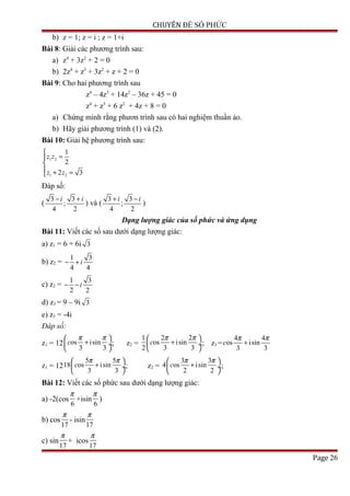 CHUYÊN ĐỀ SỐ PHỨC
b) z = 1; z = i ; z = 1+i
Bài 8: Giải các phương trình sau:
a) z4
+ 3z2
+ 2 = 0
b) 2z4
+ z3
+ 3z2
+ z + 2 = 0
Bài 9: Cho hai phương trình sau
z4
– 4z3
+ 14z2
– 36z + 45 = 0
z4
+ z3
+ 6 z2
+ 4z + 8 = 0
a) Chứng minh rằng phươn trình sau có hai nghiệm thuần ảo.
b) Hãy giải phương trình (1) và (2).
Bài 10: Giải hệ phương trình sau:
1 2
1 2
1
2
2 3
z z
z z

=

 + =
Đáp số:
(
3 3
;
4 2
i i− +
) và (
3 3
;
4 2
i i+ −
)
Dạng lượng giác của số phức và ứng dụng
Bài 11: Viết các số sau dưới dạng lượng giác:
a) z1 = 6 + 6i 3
b) z2 =
1 3
4 4
i− +
c) z2 =
1 3
2 2
i− −
d) z3 = 9 – 9i 3
e) z5 = -4i
Đáp số:
z1 = 12 os isin
3 3
c
π π 
+ ÷
 
; z2 =
1 2 2
os isin
2 3 3
c
π π 
+ ÷
 
; z3 =
4 4
os isin
3 3
c
π π
+
z1 = 12
5 5
18 os isin
3 3
c
π π 
+ ÷
 
; z2 =
3 3
4 os isin
2 2
c
π π 
+ ÷
 
;
Bài 12: Viết các số phức sau dưới dạng lượng giác:
a) -2(cos
6
π
+isin
6
π
)
b) cos
17
π
- isin
17
π
c) sin
17
π
+ icos
17
π
Page 26
 