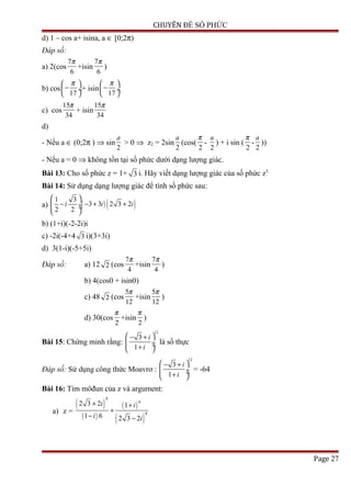 CHUYÊN ĐỀ SỐ PHỨC
d) 1 – cos a+ isina, a ∈ [0;2π)
Đáp số:
a) 2(cos
7
6
π
+isin
7
6
π
)
b) cos
17
π 
− ÷
 
+ isin
17
π 
− ÷
 
c) cos
15
34
π
+ isin
15
34
π
d)
- Nếu a ∈ (0;2π ) ⇒ sin
2
a
> 0 ⇒ z2 = 2sin
2
a
(cos(
2
π
-
2
a
) + i sin (
2
π
-
2
a
))
- Nếu a = 0 ⇒ không tồn tại số phức dưới dạng lượng giác.
Bài 13: Cho số phức z = 1+ 3 i. Hãy viết dạng lượng giác của số phức z5.
Bài 14: Sử dụng dạng lượng giác để tính số phức sau:
a) ( ) ( )1 3
3 3 2 3 2
2 2
i i i
 
− − + + ÷ ÷
 
b) (1+i)(-2-2i)i
c) -2i(-4+4 3 i)(3+3i)
d) 3(1-i)(-5+5i)
Đáp số: a) 12 2 (cos
7
4
π
+isin
7
4
π
)
b) 4(cos0 + isin0)
c) 48 2 (cos
5
12
π
+isin
5
12
π
)
d) 30(cos
2
π
+isin
2
π
)
Bài 15: Chứng minh rằng:
12
3
1
i
i
 − +
 ÷ ÷+ 
là số thực
Đáp số: Sử dụng công thức Moavrơ :
12
3
1
i
i
 − +
 ÷ ÷+ 
= -64
Bài 16: Tìm môđun của z và argument:
a) z =
( )
( )
( )
( )
8
6
8
2 3 2 1
1 6 2 3 2
i i
i i
+ +
+
− −
Page 27
 