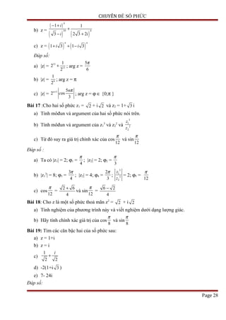 CHUYÊN ĐỀ SỐ PHỨC
b) z =
( )
( ) ( )
4
10 4
1 1
3 2 3 2
i
i i
− +
+
− +
c) z = ( ) ( )1 3 1 3
n n
i i+ + −
Đáp số:
a) |z| =
13
13
1
2
2
+ ; arg z =
5
6
π
b) |z| = 9
1
2
; arg z = π
c) |z| =
1 5
2 os
3
n n
c
π+
; arg z = ϕ ∈ {0;π }
Bài 17 :Cho hai số phức z1 = 2 + i 2 và z2 = 1+ 3 i
a) Tính môđun và argument của hai số phức nói trên.
b) Tính môđun và argument của z1
3
và z2
2
và
3
1
2
2
z
z
c) Từ đó suy ra giá trị chính xác của cos
12
π
và sin
12
π
Đáp số :
a) Ta có |z1| = 2; ϕ1 =
4
π
; |z2| = 2; ϕ2 =
3
π
b) |z1
3
| = 8; ϕ3 =
3
4
π
; |z2| = 4; ϕ4 =
2
3
π
;
3
1
2
2
z
z
= 2; ϕ5 =
12
π
c) cos
12
π
=
2 6
4
+
và sin
12
π
=
6 2
4
−
Bài 18: Cho z là một số phức thoả mãn z2
= 2 + i 2
a) Tính nghiệm của phương trình này và viết nghiệm dưới dạng lượng giác.
b) Hãy tính chính xác giá trị của cos
8
π
và sin
8
π
Bài 19: Tìm các căn bậc hai của số phức sau:
a) z = 1+i
b) z = i
c)
1
2 2
i
+
d) -2(1+i 3 )
e) 7- 24i
Đáp số:
Page 28
 