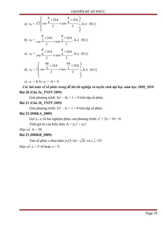 CHUYÊN ĐỀ SỐ PHỨC
a) zk =
4
2 2
4 42 os isin
2 2
k k
c
π π
π π
 
+ + ÷
+ ÷
 ÷
 
, k ∈ {0;1}
b) zk =
2 2
2 2os isin
2 2
k k
c
π π
π π+ +
+ , k ∈ {0;1}
c) zk =
2 2
4 4os isin
2 2
k k
c
π π
π π+ +
+ , k ∈ {0;1}
d) zk =
4 4
2 2
3 32 os isin
2 2
k k
c
π π
π π
 
+ + ÷
+ ÷
 ÷
 
, k ∈ {0;1}
e) z1 = 4-3i; z2 = -4 + 3i
Các bài toán về số phức trong đề thi tốt nghiệp và tuyển sinh đại học năm học 2009_2010
Bài 20 (Câu 5a_TNPT 2009)
Giải phương trình: 8z2
– 4z + 1 = 0 trên tập số phức.
Bài 21 (Câu 5b_TNPT 2009)
Giải phương trình: 2z2
– iz + 1 = 0 trên tập số phức.
Bài 22 (ĐHKA_2009)
Gọi z1, z2 là hai nghiệm phức của phương trình: z2
+ 2z + 10 = 0.
Tính giá trị của biểu thức A = |z1|2
+ |z2|2
Đáp số: A = 20
Bài 23 (ĐHKB_2009)
Tìm số phức z thỏa nãm |z-(2+i)|= 10 và z. z =25
Đáp số: z = 3+4i hoặc z = 5.
Page 29
 