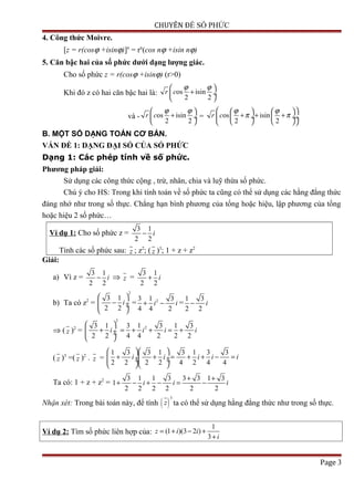 CHUYÊN ĐỀ SỐ PHỨC
4. Công thức Moivre.
[z = r(cosϕ +isinϕ)]n
= rn
(cos nϕ +isin nϕ)
5. Căn bậc hai của số phức dưới dạng lượng giác.
Cho số phức z = r(cosϕ +isinϕ) (r>0)
Khi đó z có hai căn bậc hai là: os isin
2 2
r c
ϕ ϕ 
+ ÷
 
và - os isin
2 2
r c
ϕ ϕ 
+ ÷
 
= os isin
2 2
r c
ϕ ϕ
π π
    
+ + + ÷  ÷ ÷
    
B. MỘT SỐ DẠNG TOÁN CƠ BẢN.
VẤN ĐỀ 1: DẠNG ĐẠI SỐ CỦA SỐ PHỨC
Dạng 1: Các phép tính về số phức.
Phương pháp giải:
Sử dụng các công thức cộng , trừ, nhân, chia và luỹ thừa số phức.
Chú ý cho HS: Trong khi tính toán về số phức ta cũng có thể sử dụng các hằng đẳng thức
đáng nhớ như trong số thực. Chẳng hạn bình phương của tổng hoặc hiệu, lập phương của tổng
hoặc hiệu 2 số phức…
Ví dụ 1: Cho số phức z =
3 1
2 2
i−
Tính các số phức sau: z ; z2
; ( z )3
; 1 + z + z2
Giải:
a) Vì z =
3 1
2 2
i− ⇒ z =
3 1
2 2
i+
b) Ta có z2
=
2
3 1
2 2
i
 
− ÷ ÷
 
= 23 1 3
4 4 2
i i+ − =
1 3
2 2
i−
⇒ ( z )2
=
2
23 1 3 1 3 1 3
2 2 4 4 2 2 2
i i i i
 
+ = + + = + ÷ ÷
 
( z )3
=( z )2
. z =
1 3 3 1 3 1 3 3
2 2 2 2 4 2 4 4
i i i i i
  
+ + = + + − = ÷ ÷ ÷ ÷
  
Ta có: 1 + z + z2
=
3 1 1 3 3 3 1 3
1
2 2 2 2 2 2
i i i
+ +
+ − + − = −
Nhận xét: Trong bài toán này, để tính ( )
3
z ta có thể sử dụng hằng đẳng thức như trong số thực.
Ví dụ 2: Tìm số phức liên hợp của:
1
(1 )(3 2 )
3
z i i
i
= + − +
+
Page 3
 