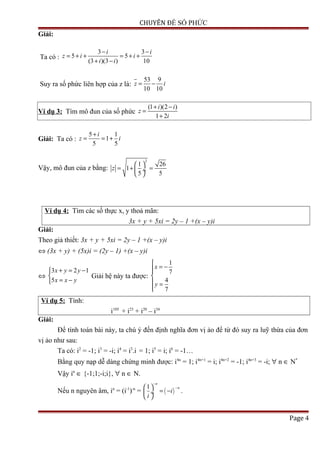 CHUYÊN ĐỀ SỐ PHỨC
Giải:
Ta có :
3 3
5 5
(3 )(3 ) 10
i i
z i i
i i
− −
= + + = + +
+ −
Suy ra số phức liên hợp của z là:
53 9
10 10
z i= −
Ví dụ 3: Tìm mô đun của số phức
(1 )(2 )
1 2
i i
z
i
+ −
=
+
Giải: Ta có :
5 1
1
5 5
i
z i
+
= = +
Vậy, mô đun của z bằng:
2
1 26
1
5 5
z
 
= + = ÷
 
Ví dụ 4: Tìm các số thực x, y thoả mãn:
3x + y + 5xi = 2y – 1 +(x – y)i
Giải:
Theo giả thiết: 3x + y + 5xi = 2y – 1 +(x – y)i
⇔ (3x + y) + (5x)i = (2y – 1) +(x – y)i
⇔
3 2 1
5
x y y
x x y
+ = −

= −
Giải hệ này ta được:
1
7
4
7
x
y

= −

 =

Ví dụ 5: Tính:
i105
+ i23
+ i20
– i34
Giải:
Để tính toán bài này, ta chú ý đến định nghĩa đơn vị ảo để từ đó suy ra luỹ thừa của đơn
vị ảo như sau:
Ta có: i2
= -1; i3
= -i; i4
= i3
.i = 1; i5
= i; i6
= -1…
Bằng quy nạp dễ dàng chứng minh được: i4n
= 1; i4n+1
= i; i4n+2
= -1; i4n+3
= -i; ∀ n ∈ N*
Vậy in
∈ {-1;1;-i;i}, ∀ n ∈ N.
Nếu n nguyên âm, in
= (i-1
)-n
= ( )
1
n
n
i
i
−
− 
= − ÷
 
.
Page 4
 