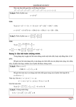 CHUYÊN ĐỀ SỐ PHỨC
Như vậy theo kết quả trên, ta dễ dàng tính được:
i105
+ i23
+ i20
– i34
= i4.26+1
+ i4.5+3
+ i4.5
– i4.8+2
= i – i + 1 + 1 = 2
Ví dụ 6: Tính số phức sau:
z = (1+i)15
Giải:
Ta có: (1 + i)2
= 1 + 2i – 1 = 2i ⇒ (1 + i)14
= (2i)7
= 128.i7
= -128.i
z = (1+i)15
= (1+i)14
(1+i) = -128i (1+i) = -128 (-1 + i) = 128 – 128i.
Ví dụ 7: Tính số phức sau: z =
16 8
1 1
1 1
i i
i i
+ −   
+ ÷  ÷
− +   
Giải:
Ta có:
1 (1 )(1 ) 2
1 2 2
i i i i
i
i
+ + +
= = =
−
⇒
1
1
i
i
i
−
= −
+
. Vậy
16 8
1 1
1 1
i i
i i
+ −   
+ ÷  ÷
− +   
=i16
+(-i)8
= 2
Dạng 2: Các bài toán chứng minh.
Trong dạng này ta gặp các bài toán chứng minh một tính chất, hoặc một đẳng thức về số
phức.
Để giải các bài toán dạng trên, ta áp dụng các tính chất của các phép toán cộng, trừ, nhân,
chia, số phức liên hợp, môđun của số phức đã được chứng minh.
Ví dụ 8: Cho z1, z2 ∈ C.
CMR: E = 1 2 1 2.z z z z+ ∈ R
Để giải bài toán này ta sử dụng một tính chất quan trọng của số phức liên hợp đó là:
z ∈ R ⇔ z = z
Thật vậy: Giả sử z = x + yi ⇒ z = x – yi.
z = z ⇔ x + yi = x – yi ⇔ y = 0 ⇒ z = x ∈ R
Giải bài toán trên:
Ta có E = 1 2 1 2 1 2 1 2.z z z z z z z z+ = + = E ⇒ E ∈ R
Ví dụ 9: Chứng minh rằng:
1) E1 = ( ) ( )
7 7
2 5 2 5i i+ + − ∈ R
Page 5
 