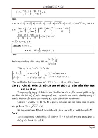 CHUYÊN ĐỀ SỐ PHỨC
2) E2 =
19 7 20 5
9 7 6
n n
i i
i i
+ +   
+ ÷  ÷
− +   
∈ R
Giải:
1) Ta có: 1E = ( ) ( ) ( ) ( ) ( ) ( )
7 7 7 7 7 7
12 5 2 5 2 5 2 5 2 5 2 5i i i i i i E+ + − = + + − = − + + = ⇒ E1∈R
( ) ( )
( ) ( )
2
19 7 (9 ) 20 5 (7 6 )19 7 20 5
2)
9 7 6 82 85
164 82 170 85
2 2
82 85
n nn n
n n
n n
i i i ii i
E
i i
i i
i i
+ + + −   + +   
= + = + ÷  ÷ ÷  ÷
− +       
+ −   
= + = + + − ÷  ÷
   
⇒ 2 2E E= ⇒ E2 ∈ R
Ví dụ 10: Cho z ∈ C.
CMR:
1
1
2
z + ≥ hoặc |z2
+ 1| ≥ 1
Giải:
Ta chứng minh bằng phản chứng: Giả sử
2
1
1
2
1 1
z
z

+ <

 + <
Đặt z = a+bi ⇒ z2
= a2
– b2
+ 2a + bi
2
1
1
2
1 1
z
z

+ <

 + <
⇔
2 2 2 2
2 2 2 2 2
2 2 2 2
1
(1 ) 2( ) 4 1 0
2
( ) 2( ) 0
(1 ) 4 1
a b a b a
a b a b
a b a b

+ + < + + + < 
⇔ 
+ + − < + − + <
Cộng hai bất đẳng thức trên ta được: (a2
+ b2
)2
+ (2a+1)2
< 0 ⇒ vô lý ⇒ đpcm
Dạng 3: Các bài toán về môđun của số phức và biểu diễn hình học
của số phức.
Trong dạng này, ta gặp các bài toán biểu diễn hình học của số phức hay còn gọi là tìm tập
hợp điểm biểu diễn một số phức z trong đó số phức z thoả mãn một hệ thức nào đó (thường là
hệ thức liên quan đến môđun của số phức). Khi đó ta giải bài toán này như sau:
Giả sử z = x+yi (x, y ∈ R). Khi đó số phức z biểu diễn trên mặt phẳng phức bởi điểm
M(x;y). Ta có: OM = 2 2
x y+ = z
Sử dụng dữ kiện của đề bài để tìm mối liên hệ giữa x và y từ đó suy ra tập hợp điểm M.
Lưu ý:
- Với số thực dương R, tập hợp các số phức với z = R biểu diễn trên mặt phẳng phức là
đường tròn tâm O, bán kính R.
Page 6
 