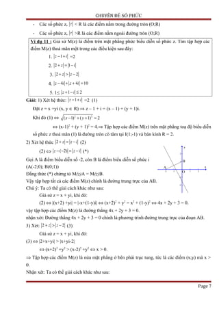 CHUYÊN ĐỀ SỐ PHỨC
- Các số phức z, z < R là các điểm nằm trong đường tròn (O;R)
- Các số phức z, z >R là các điểm nằm ngoài đường tròn (O;R)
Ví dụ 11 : Giả sử M(z) là điểm trên mặt phẳng phức biểu diễn số phức z. Tìm tập hợp các
điểm M(z) thoả mãn một trong các điều kiện sau đây:
1. 1z i− + =2
2. 2 1z i+ = −
3. 2 2z z+ > −
4. 4 4 10z i z i− + + =
5. 1≤ 1 2z i+ − ≤
Giải: 1) Xét hệ thức: 1z i− + =2 (1)
Đặt z = x +yi (x, y ∈ R) ⇒ z – 1 + i = (x – 1) + (y + 1)i.
Khi đó (1) ⇔ 2 2
( 1) ( 1) 2x y− + + =
⇔ (x-1)2
+ (y + 1)2
= 4.⇒ Tập hợp các điểm M(z) trên mặt phẳng toạ độ biểu diễn
số phức z thoả mãn (1) là đường tròn có tâm tại I(1;-1) và bán kính R = 2.
2) Xét hệ thức 2 z z i+ = − (2)
(2) ⇔ ( 2)z z i− − = − (*)
Gọi A là điểm biểu diễn số -2, còn B là điểm biểu diễn số phức i
(A(-2;0); B(0;1))
Đẳng thức (*) chứng tỏ M(z)A = M(z)B.
Vậy tập hợp tất cả các điểm M(z) chính là đường trung trực của AB.
Chú ý: Ta có thể giải cách khác như sau:
Giả sử z = x + yi, khi đó:
(2) ⇔ |(x+2) +yi| = |-x+(1-y)i| ⇔ (x+2)2
+ y2
= x2
+ (1-y)2
⇔ 4x + 2y + 3 = 0.
vậy tập hợp các điểm M(z) là đường thẳng 4x + 2y + 3 = 0.
nhận xét: Đường thẳng 4x + 2y + 3 = 0 chính là phương trình đường trung trực của đoạn AB.
3) Xét: 2 2z z+ > − (3)
Giả sử z = x + yi, khi đó:
(3) ⇔ |2+x+yi| > |x+yi-2|
⇔ (x+2)2
+y2
> (x-2)2
+y2
⇔ x > 0.
⇒ Tập hợp các điểm M(z) là nửa mặt phẳng ở bên phải trục tung, tức là các điểm (x;y) mà x >
0.
Nhận xét: Ta có thể giải cách khác như sau:
Page 7
-2 -1 1 2
-2
-1
1
2
x
y
A
B
O
 