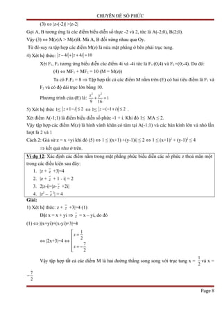 CHUYÊN ĐỀ SỐ PHỨC
(3) ⇔ |z-(-2)| >|z-2|
Gọi A, B tương ứng là các điểm biểu diễn số thực -2 và 2, tức là A(-2;0), B(2;0).
Vậy (3) ⇔ M(z)A > M(z)B. Mà A, B đối xứng nhau qua Oy.
Từ đó suy ra tập hợp các điểm M(z) là nửa mặt phẳng ở bên phải trục tung.
4) Xét hệ thức: 4 4 10z i z i− + + =
Xét F1, F2 tương ứng biểu diễn các điểm 4i và -4i tức là F1 (0;4) và F2 =(0;-4). Do đó:
(4) ⇔ MF1 + MF2 = 10 (M = M(z))
Ta có F1F2 = 8 ⇒ Tập hợp tất cả các điểm M nằm trên (E) có hai tiêu điểm là F1 và
F2 và có độ dài trục lớn bằng 10.
Phương trình của (E) là:
2 2
1
9 16
x y
+ =
5) Xét hệ thức 1≤ 1 2z i+ − ≤ ⇔ 1≤ ( 1 ) 2z i− − + ≤ .
Xét điểm A(-1;1) là điểm biểu diễn số phức -1 + i. Khi đó 1≤ MA ≤ 2.
Vậy tập hợp các điểm M(z) là hình vành khăn có tâm tại A(-1;1) và các bán kính lớn và nhỏ lần
lượt là 2 và 1
Cách 2: Giả sử z = x +yi khi đó (5) ⇔ 1 ≤ |(x+1) +(y-1)i| ≤ 2 ⇔ 1 ≤ (x+1)2
+ (y-1)2
≤ 4
⇒ kết quả như ở trên.
Ví dụ 12: Xác định các điểm nằm trong mặt phẳng phức biểu diễn các số phức z thoả mãn một
trong các điều kiện sau đây:
1. |z + z +3|=4
2. |z + z + 1 - i| = 2
3. 2|z-i|=|z- z +2i|
4. |z2
– z
2
| = 4
Giải:
1) Xét hệ thức: z + z +3|=4 (1)
Đặt x = x + yi ⇒ z = x – yi, do đó
(1) ⇔ |(x+yi)+(x-yi)+3|=4
⇔ |2x+3|=4 ⇔
1
2
7
2
x
x

=

 = −

Vậy tập hợp tất cả các điểm M là hai đường thẳng song song với trục tung x =
1
2
và x =
7
2
−
Page 8
 