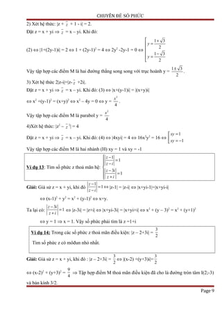 CHUYÊN ĐỀ SỐ PHỨC
2) Xét hệ thức: |z + z + 1 - i| = 2.
Đặt z = x + yi ⇒ z = x – yi. Khi đó:
(2) ⇔ |1+(2y-1)i| = 2 ⇔ 1 + (2y-1)2
= 4 ⇔ 2y2
-2y-1 = 0 ⇔
1 3
2
1 3
2
y
y
 +
=

 −
=

Vậy tập hợp các điểm M là hai đường thẳng song song với trục hoành y =
1 3
2
±
.
3) Xét hệ thức 2|z-i|=|z- z +2i|.
Đặt z = x + yi ⇒ z = x – yi. Khi đó: (3) ⇔ |x+(y-1)i| = |(x+y)i|
⇔ x2
+(y-1)2
= (x+y)2
⇔ x2
– 4y = 0 ⇔ y =
2
4
x
.
Vậy tập hợp các điểm M là parabol y =
2
4
x
4)Xét hệ thức: |z2
– z
2
| = 4
Đặt z = x + yi ⇒ z = x – yi. Khi đó: (4) ⇔ |4xyi| = 4 ⇔ 16x2
y2
= 16 ⇔
1
1
xy
xy
=
 = −
Vậy tập hợp các điểm M là hai nhánh (H) xy = 1 và xy = -1
Ví dụ 13: Tìm số phức z thoả mãn hệ:
1
1
3
1
z
z i
z i
z i
 −
= −

− =
 +
Giải: Giả sử z = x + yi, khi đó
1
1
z
z i
−
= ⇔
−
|z-1| = |z-i| ⇔ |x+yi-1|=|x+yi-i|
⇔ (x-1)2
+ y2
= x2
+ (y-1)2
⇔ x=y.
Ta lại có:
3
1
z i
z i
−
=
+
⇔ |z-3i| = |z+i| ⇔ |x+yi-3i| = |x+yi+i| ⇔ x2
+ (y – 3)2
= x2
+ (y+1)2
⇔ y = 1 ⇒ x = 1. Vậy số phức phải tìm là z =1+i
Ví dụ 14: Trong các số phức z thoả mãn điều kiện: |z – 2+3i| =
3
2
Tìm số phức z có môđun nhỏ nhất.
Giải: Giả sử z = x + yi, khi đó : |z – 2+3i| =
3
2
⇔ |(x-2) +(y+3)i|=
3
2
⇔ (x-2)2
+ (y+3)2
=
9
4
⇒ Tập hợp điểm M thoả mãn điều kiện đã cho là đường tròn tâm I(2;-3)
và bán kính 3/2.
Page 9
 