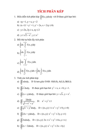 TÍCH PHÂN KÉP
1. Biểu diễn tích phân kép
D
f(x,y)dxdy
 với D được giới hạn bởi:
a) xy =1, y = x, y = 2
b) 2 2 2
(x -1) + y =1, y = 2x, x = 2 (y 0)

c) y 2x, 2y x, xy 2
  
d) 2 2
y 2 x , y x
 − 
2. Đổi thứ tự biến lấy tích phân
a)
1 4 2x
0 2
dx f(x,y)dy
−
 
b) 2
x
6
6 x 1
0 1
dx f(x,y)dy
−
−
 
c)
2
2
4 y
2
0 4 2y
dy f(x,y)dx
−
−
 
d) 2 2
1 1
9 9
y
1 3 1
0 1
y y
dy f(x,y)dx dy f(x,y)dx
+
   
3. Tính các tích phân kép
a)
D
xdxdy, D
 là tam giác OAB: O(0,0), A(1,1), B(0,1).
b)
x
y
D
e dxdy, D
 được giới hạn bởi 2
y x, x 0, y 1.
= = =
c)
D
(x y)dxdy, D
+
 được giới hạn bởi 2
y x, y x .
= =
d) 2 2
2 2
D
2dxdy
, D: x y 1
1 x y
+ 
+ +

e) 2 2 2 2
D
x y dxdy, D {(x,y)| 1 x y 9,y 0}
+ =  +  

f) 2 2
D
(2x + y)dxdy, D {(x,y)| x y 2y,y 1}
= +  

g) 2 2
D
2xdxdy, D {(x,y)| 2x x y 6x,y x}
=  +  

h) 2 2
D
(x + 2)dxdy, D {(x,y)| x y 2x 4y}
= +  +

 