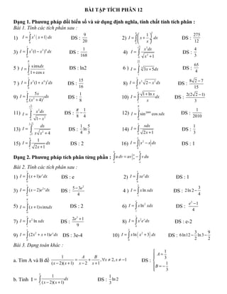 BÀI TẬP TÍCH PHÂN 12

Dạng 1. Phương pháp đổi biến số và sử dụng định nghĩa, tính chất tính tích phân :
Bài 1. Tính các tích phân sau :
                1                                                                   4                    2
                                                 9                                   1                                        275
1)   I = ∫ x 3 ( x + 1) dx                  ĐS :                        2) I = ∫  x + ÷ dx                              ĐS :
                0                                20                            2
                                                                                      x                                        12
        1                                                                                   3
                                                 1                                                  x 3 dx                       4
3) I = ∫ x (1 − x ) dx                                                                  ∫
          5      3 6
                                           ĐS :                          4) I =                                          ĐS :
        0                                       168                                         0        x2 + 1                      3
        π                                                                               22
        2                                                                                3                                       65
5 ) I = ∫ s inxdx                          ĐS : ln2                      6) I=          ∫
                                                                                                3
                                                                                                    3 x + 5dx            ĐS :
                1 + cos x                                                                                                         4
            0                                                                           1
            1                                                                       1
                                                 15                                                                            8 2 −7
7 ) I = ∫ x (1 + x ) dx                                                  8) I = ∫ x 2 − x dx
           3      4 3                                                              3     2
                                          ĐS :                                                                         ĐS :
            0                                    16                                 0                                            15
        1                                                                               e
               5x                              1                                                    1 + ln x                2(2 2 − 1)
9) I = ∫  ( x + 4)2
             2
                    dx                    ĐS :                          10) I = ∫                            dx      ĐS :
        0                                      8                                        1
                                                                                                       x                        3
                 2                                                                      π
                2        2
                        x dx                 π 1                                        2                                        1
11) I =                                  ĐS : −                         12) I = ∫ sin 2009 cos xdx                      ĐS :
                ∫
                0       1 − x2
                                             8 4
                                                                                        0
                                                                                                                                2010
            2 3                                                                         1
                             dx                1 5                                                  xdx                         1
13) I =         ∫                          ĐS : ln                      14) I = ∫                                        ĐS :
                    5   x x2 + 4               4 3                                      0           2x +1                       3
                4                                                                       2
                         1
15) I = ∫                                                               16) I = ∫ x − x dx
                                                                                   2
                              dx            ĐS : 2                                                                      ĐS : 1
            1           2x +1                                                           0
                                                                   b                        b

Dạng 2. Phương pháp tích phân từng phần : ∫ u dv = uv − ∫ v du
                                                                                b
                                                                                a
                                                                   a                        a

Bài 2. Tính các tích phân sau :
        1                                                                               1

1) I = ∫ ( x + 1)e dx                                                    2) I = ∫ xe dx
                  x                                                                 x
                                       ĐS : e                                                                         ĐS : 1
        0                                                                               0
        1                                                                               2
                                            5 − 3e 2                                                                                 3
3) I = ∫ ( x − 2)e dx                                                    4 ) I = ∫ x ln xdx
                  2x
                                       ĐS :                                                                         ĐS : 2 ln 2 −
        0                                      4                                        1                                            4
        π
                                                                                    e
        2                                                                                                                     e2 − 1
                                                                        6) I = ∫ x ln xdx
                                                                                     2
5) I = ∫ ( x + 1)s inxdx                    ĐS : 2                                                                   ĐS :
                                                                                    1                                           4
        0
        e                                                                           1
                                            2e3 + 1
7) I = ∫ x ln xdx                                                       8) I = ∫ x e dx
          2                                                                       2 x
                                       ĐS :                                                                          ĐS : e-2
        1                                     9                                     0
        1                                                                   3

                                                                   10) I = ∫ x ln ( x + 3) dx
                                                                                                                                 3       9
9) I = ∫ (2 x + x + 1)e dx
             2         x                                                             2
                                        ĐS : 3e-4                                                                 ĐS : 6 ln12 − ln 3 −
        0                                                                   0                                                    2       2
Bài 3. Dạng toán khác :
                                                                                                          1
                        1             A      B                                                        A= 3
                                                                                                     
a. Tìm A và B để ( x − 2)( x + 1) = x − 2 + x + 1 , ∀x ≠ 2, x ≠ −1                              ĐS : 
                                                                                                     B = − 1
                                                                                                     
                                                                                                           3
                          5
                                   1                           1
b. Tính I = ∫ ( x − 2)( x + 1)dx                           ĐS : ln 2
            3                                                  3
 