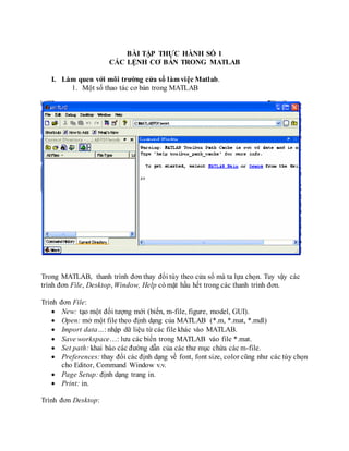 BÀI TẬP THỰC HÀNH SỐ 1
CÁC LỆNH CƠ BẢN TRONG MATLAB
I. Làm quen với môi trường cửa sổ làm việc Matlab.
1. Một số thao tác cơ bản trong MATLAB
Trong MATLAB, thanh trình đơn thay đổi tùy theo cửa sổ mà ta lựa chọn. Tuy vậy các
trình đơn File, Desktop, Window, Help có mặt hầu hết trong các thanh trình đơn.
Trình đơn File:
 New: tạo một đối tượng mới (biến, m-file, figure, model, GUI).
 Open: mở một file theo định dạng của MATLAB (*.m, *.mat, *.mdl)
 Import data…: nhập dữ liệu từ các file khác vào MATLAB.
 Save workspace…: lưu các biến trong MATLAB vào file *.mat.
 Set path: khai báo các đường dẫn của các thư mục chứa các m-file.
 Preferences: thay đổi các định dạng về font, font size, color cũng như các tùy chọn
cho Editor, Command Window v.v.
 Page Setup: định dạng trang in.
 Print: in.
Trình đơn Desktop:
 