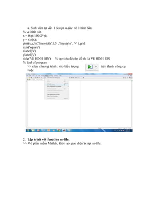 a. Sinh viên tự viết 1 Script m-file vẽ 1 hình Sin
% ve hinh sin
x = 0:pi/100:2*pi;
y = sin(x);
plot(x,y,'m','linewidth',1.5 ,'linestyle' , '+' ),grid
axis('square')
xlabel('x')
ylabel('y')
title('VE HINH SIN') % tạo tiêu đề cho đồ thị là VE HINH SIN
% End of program
>> chạy chương trình : vào biểu tượng trên thanh công cụ
hoặc
2. Lập trình với function m-file.
>> Mở phần mểm Matlab, khởi tạo giao diện Script m-file:
 
