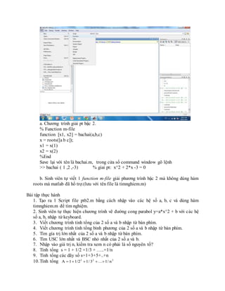 a. Chương trình giải pt bậc 2.
% Function m-file
function [x1, x2] = bachai(a,b,c)
x = roots([a b c]);
x1 = x(1)
x2 = x(2)
%End
Save lại với tên là bachai.m, trong cửa sổ command window gõ lệnh
>> bachai ( 1 ,2 ,-3) % giai pt: x^2 + 2*x -3 = 0
b. Sinh viên tự viết 1 function m-file giải phương trình bậc 2 mà không dùng hàm
roots mà matlab đã hổ trợ.(lưu với tên file là timnghiem.m)
Bài tập thực hành
1. Tạo ra 1 Script file ptb2.m bằng cách nhập vào các hệ số a, b, c và dùng hàm
timnghiem.m để tìm nghiệm.
2. Sinh viên tự thực hiện chương trình vẽ đường cong parabol y=a*x^2 + b với các hệ
số a, b, nhập từ keyboard.
3. Viết chương trình tính tổng của 2 số a và b nhập từ bàn phím.
4. Viết chương trình tính tổng bình phương của 2 số a và b nhập từ bàn phím.
5. Tìm gía trị lớn nhất của 2 số a và b nhập từ bàn phím.
6. Tìm USC lớn nhất và BSC nhỏ nhất của 2 số a và b.
7. Nhập vào giá trị n, kiểm tra xem n có phải là số nguyên tố?
8. Tính tổng s = 1 + 1/2 +1/3 + …..+1/n
9. Tính tổng các dãy số s=1+3+5+..+n
10.Tính tổng 222
n/1...3/11/21A 
 