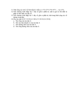 11.Tính tổng các tích 2 số liên tiếp từ 1 đến n s=1*2+2*3+3*4+4*5+…+(n-1)*n.
12.Viết chương trình nhập vào 1 dãy số gồm n phần tử, xuất ra giá trị lớn nhất và
phần tử nhỏ nhất của dãy số.
13.Viết chương trình nhập vào 1 dãy số gồm n phần tử, tính trung bình cộng các số
dương trong dãy.
14.Cho ma trận A=[5 9 10 20; 6 2 40 6; 9 3 20 10; 8 4 30 8]
a. Tìm tổng của ma trận A
b. Tìm ma trận chuyển vị của ma trận A
c. Tìm đường chéo của ma trận A
d. Tìm tổng đường chéo của ma trận A
 