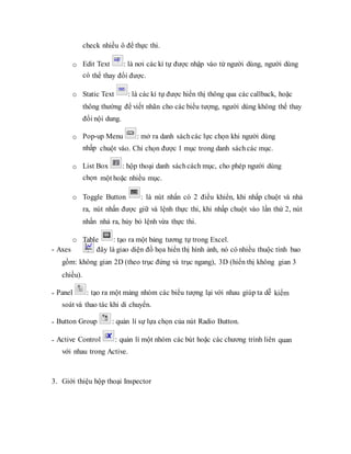 check nhiều ô để thực thi.
o Edit Text : là nơi các kí tự được nhập vào từ người dùng, người dùng
có thể thay đổi được.
o Static Text : là các kí tự được hiển thị thông qua các callback, hoặc
thông thường để viết nhãn cho các biểu tượng, người dùng không thể thay
đổi nội dung.
o Pop-up Menu : mở ra danh sáchcác lực chọn khi người dùng
nhấp chuột vào. Chỉ chọn được 1 mục trong danh sách các mục.
o List Box : hộp thoại danh sáchcách mục, cho phép người dùng
chọn một hoặc nhiều mục.
o Toggle Button : là nút nhấn có 2 điều khiển, khi nhấp chuột và nhả
ra, nút nhấn được giữ và lệnh thực thi, khi nhấp chuột vào lần thứ 2, nút
nhấn nhả ra, hủy bỏ lệnh vừa thực thi.
o Table : tạo ra một bảng tương tự trong Excel.
- Axes : đây là giao diện đồ họa hiển thị hình ảnh, nó có nhiều thuộc tính bao
gồm: không gian 2D (theo trục đứng và trục ngang), 3D (hiển thị không gian 3
chiều).
- Panel : tạo ra một mảng nhóm các biểu tượng lại với nhau giúp ta dễ kiểm
soát và thao tác khi di chuyển.
- Button Group : quản lí sự lựa chọn của nút Radio Button.
- Active Control : quản lí một nhóm các bút hoặc các chương trình liên quan
với nhau trong Active.
3. Giới thiệu hộp thoại Inspector
 